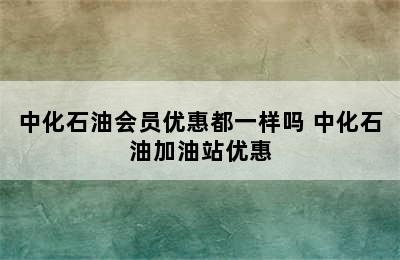 中化石油会员优惠都一样吗 中化石油加油站优惠